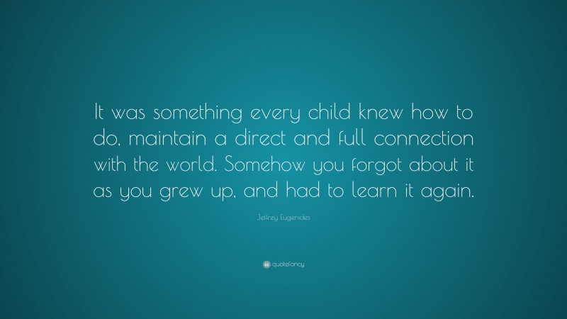 Jeffrey Eugenides Quote: “It was something every child knew how to do, maintain a direct and full connection with the world. Somehow you forgot about it as you grew up, and had to learn it again.”