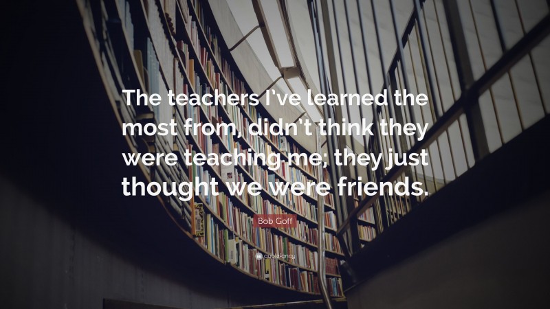 Bob Goff Quote: “The teachers I’ve learned the most from, didn’t think they were teaching me; they just thought we were friends.”