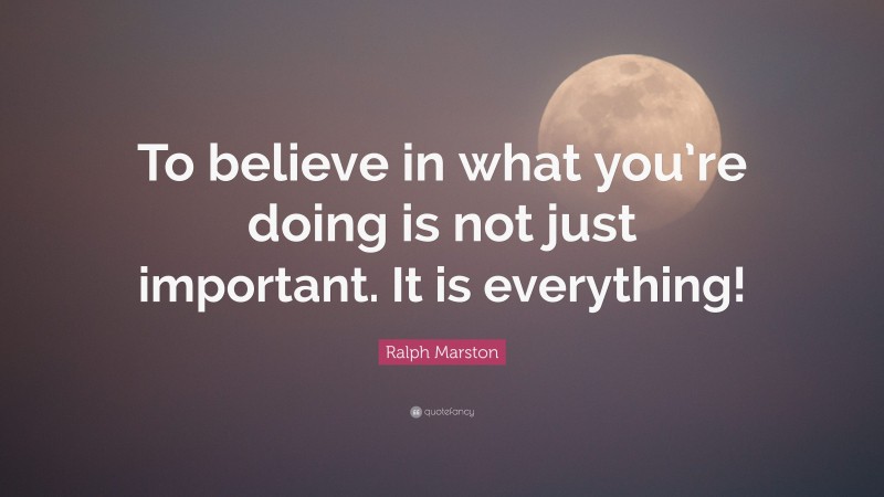 Ralph Marston Quote: “To believe in what you’re doing is not just important. It is everything!”