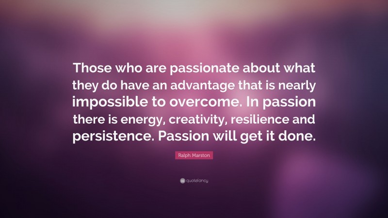 Ralph Marston Quote: “Those who are passionate about what they do have an advantage that is nearly impossible to overcome. In passion there is energy, creativity, resilience and persistence. Passion will get it done.”