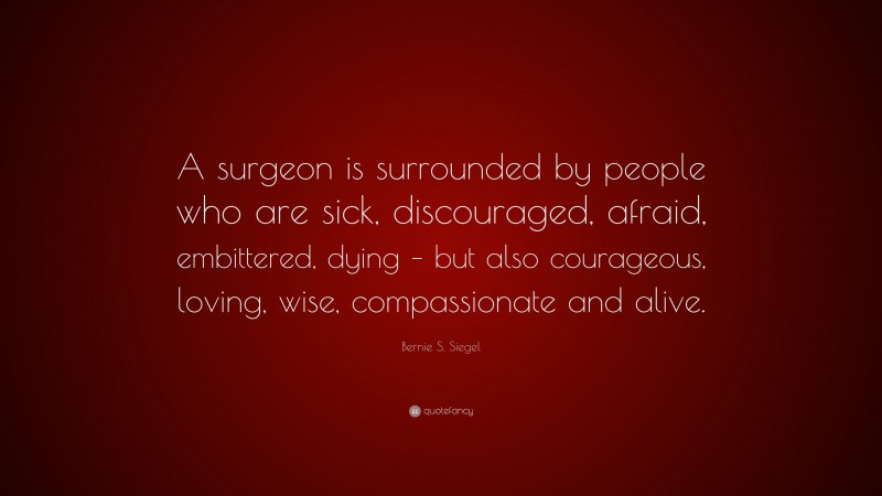 Bernie S. Siegel Quote: “A surgeon is surrounded by people who are sick, discouraged, afraid, embittered, dying – but also courageous, loving, wise, compassionate and alive.”