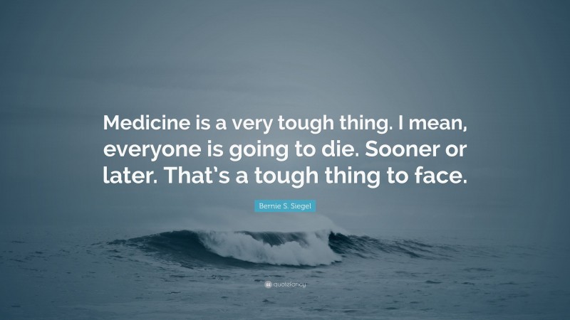 Bernie S. Siegel Quote: “Medicine is a very tough thing. I mean, everyone is going to die. Sooner or later. That’s a tough thing to face.”