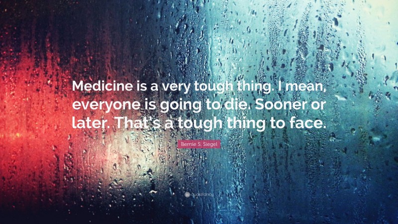 Bernie S. Siegel Quote: “Medicine is a very tough thing. I mean, everyone is going to die. Sooner or later. That’s a tough thing to face.”