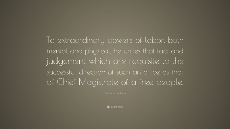 Andrew Jackson Quote: “To extraordinary powers of labor, both mental and physical, he unites that tact and judgement which are requisite to the successful direction of such an office as that of Chief Magistrate of a free people.”