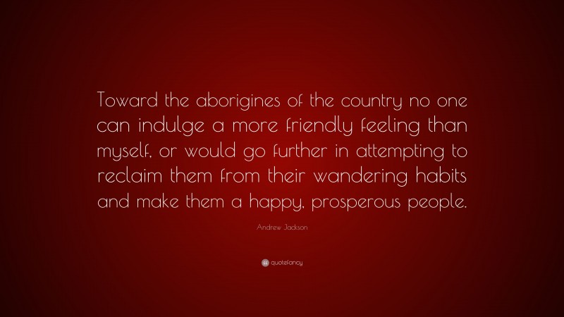 Andrew Jackson Quote: “Toward the aborigines of the country no one can indulge a more friendly feeling than myself, or would go further in attempting to reclaim them from their wandering habits and make them a happy, prosperous people.”