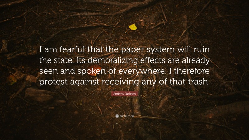 Andrew Jackson Quote: “I am fearful that the paper system will ruin the state. Its demoralizing effects are already seen and spoken of everywhere. I therefore protest against receiving any of that trash.”