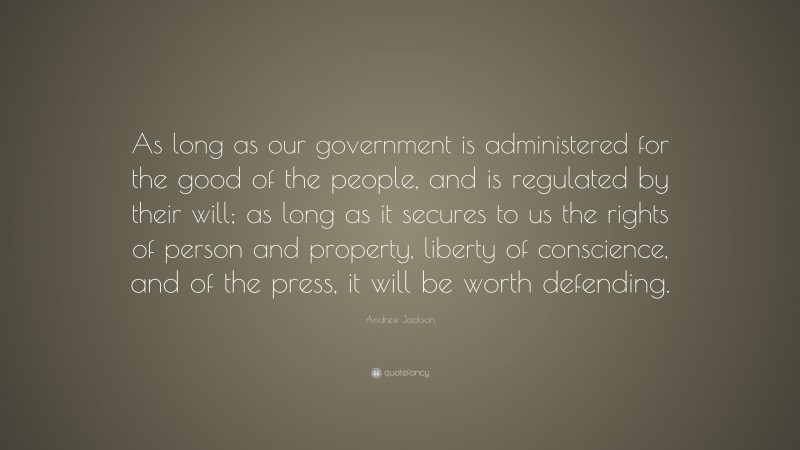 Andrew Jackson Quote: “As long as our government is administered for the good of the people, and is regulated by their will; as long as it secures to us the rights of person and property, liberty of conscience, and of the press, it will be worth defending.”