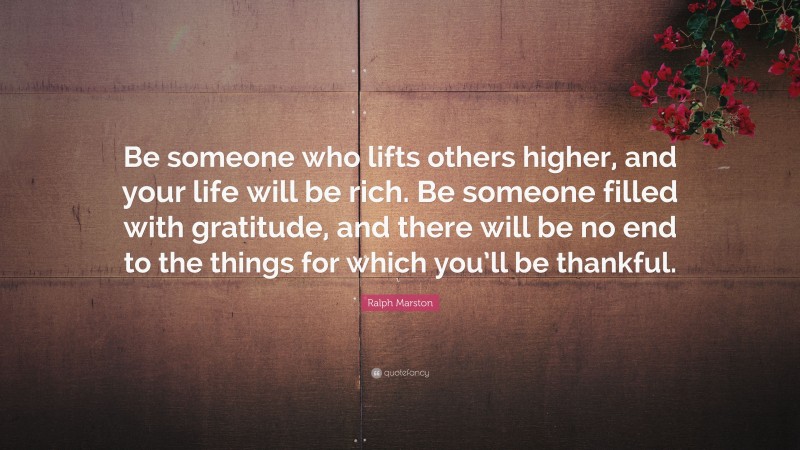 Ralph Marston Quote: “Be someone who lifts others higher, and your life will be rich. Be someone filled with gratitude, and there will be no end to the things for which you’ll be thankful.”