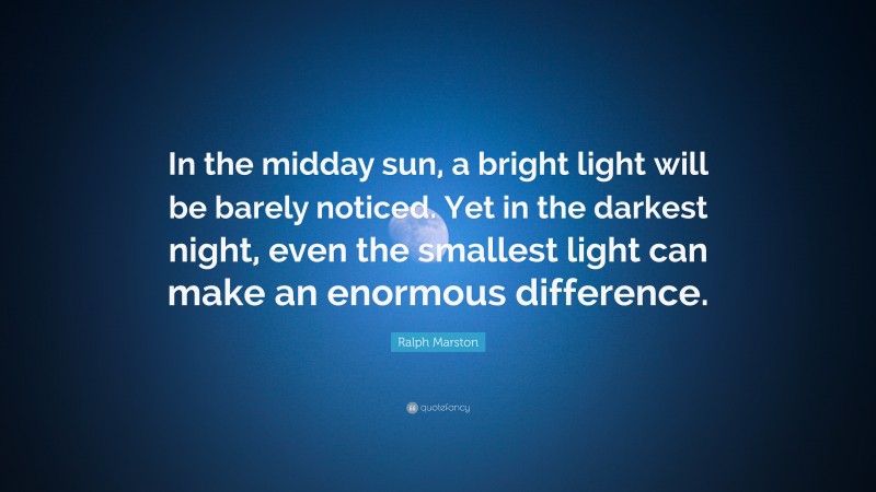 Ralph Marston Quote: “In the midday sun, a bright light will be barely noticed. Yet in the darkest night, even the smallest light can make an enormous difference.”