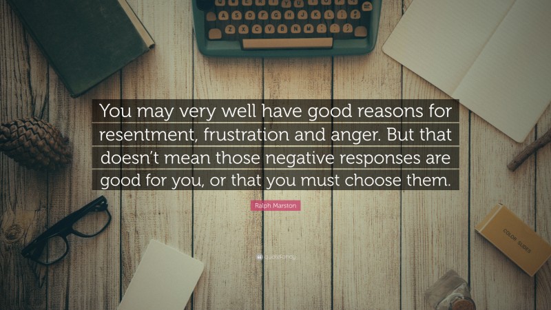 Ralph Marston Quote: “You may very well have good reasons for resentment, frustration and anger. But that doesn’t mean those negative responses are good for you, or that you must choose them.”