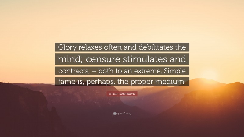 William Shenstone Quote: “Glory relaxes often and debilitates the mind; censure stimulates and contracts, – both to an extreme. Simple fame is, perhaps, the proper medium.”