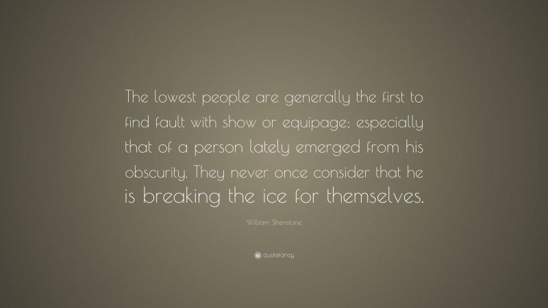 William Shenstone Quote: “The lowest people are generally the first to find fault with show or equipage; especially that of a person lately emerged from his obscurity. They never once consider that he is breaking the ice for themselves.”