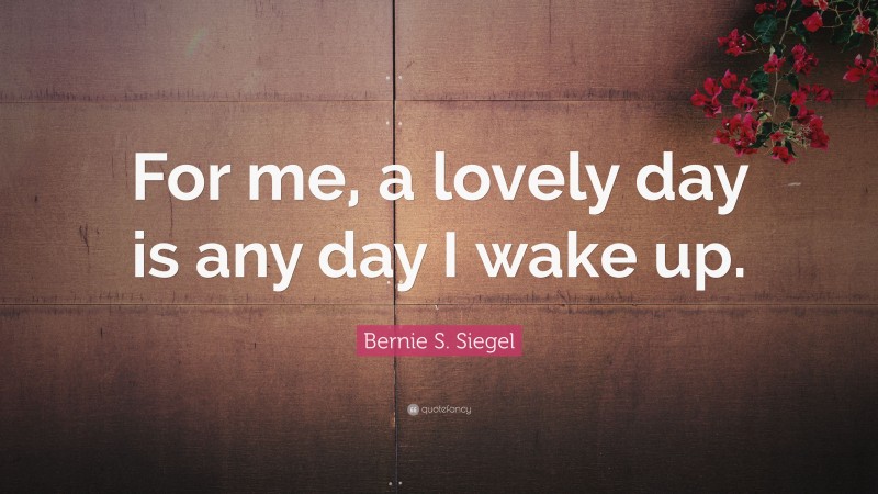 Bernie S. Siegel Quote: “For me, a lovely day is any day I wake up.”