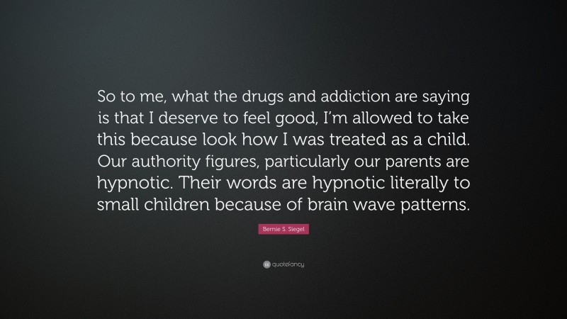 Bernie S. Siegel Quote: “So to me, what the drugs and addiction are saying is that I deserve to feel good, I’m allowed to take this because look how I was treated as a child. Our authority figures, particularly our parents are hypnotic. Their words are hypnotic literally to small children because of brain wave patterns.”