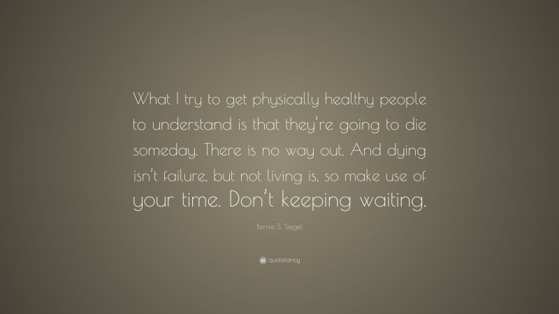 Bernie S. Siegel Quote: “What I try to get physically healthy people to understand is that they’re going to die someday. There is no way out. And dying isn’t failure, but not living is, so make use of your time. Don’t keeping waiting.”