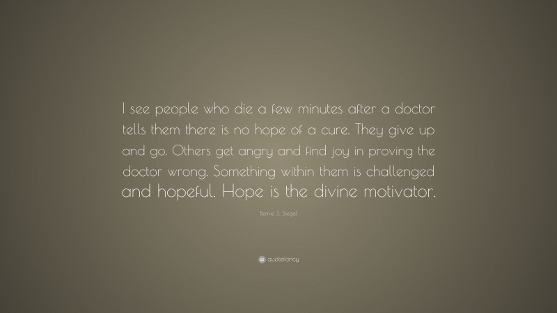 Bernie S. Siegel Quote: “I see people who die a few minutes after a doctor tells them there is no hope of a cure. They give up and go. Others get angry and find joy in proving the doctor wrong. Something within them is challenged and hopeful. Hope is the divine motivator.”