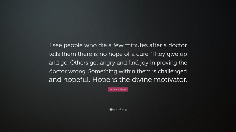 Bernie S. Siegel Quote: “I see people who die a few minutes after a doctor tells them there is no hope of a cure. They give up and go. Others get angry and find joy in proving the doctor wrong. Something within them is challenged and hopeful. Hope is the divine motivator.”