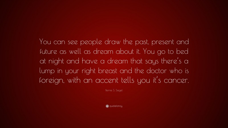 Bernie S. Siegel Quote: “You can see people draw the past, present and future as well as dream about it. You go to bed at night and have a dream that says there’s a lump in your right breast and the doctor who is foreign, with an accent tells you it’s cancer.”