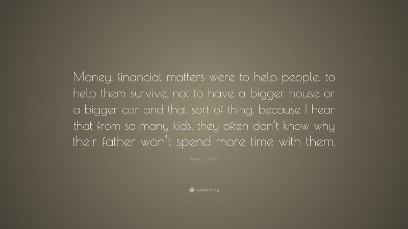 Bernie S. Siegel Quote: “Money, financial matters were to help people, to help them survive, not to have a bigger house or a bigger car and that sort of thing, because I hear that from so many kids, they often don’t know why their father won’t spend more time with them.”