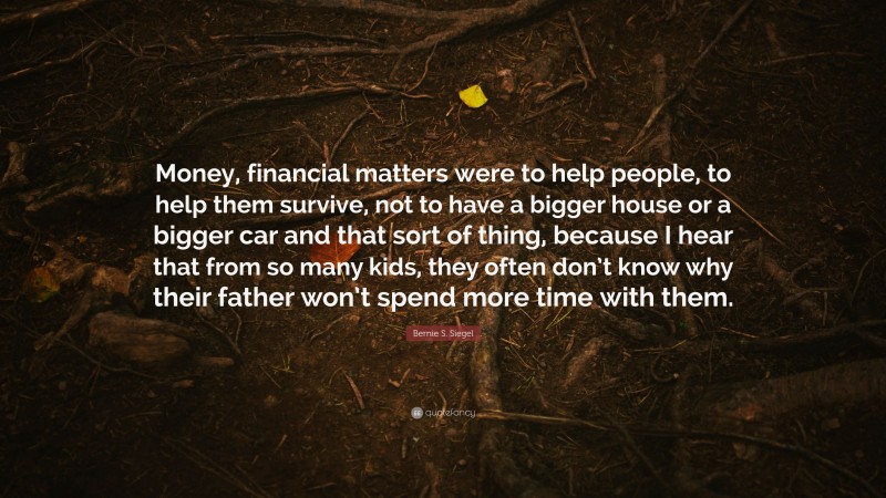 Bernie S. Siegel Quote: “Money, financial matters were to help people, to help them survive, not to have a bigger house or a bigger car and that sort of thing, because I hear that from so many kids, they often don’t know why their father won’t spend more time with them.”