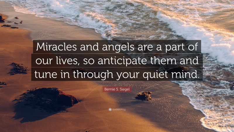 Bernie S. Siegel Quote: “Miracles and angels are a part of our lives, so anticipate them and tune in through your quiet mind.”