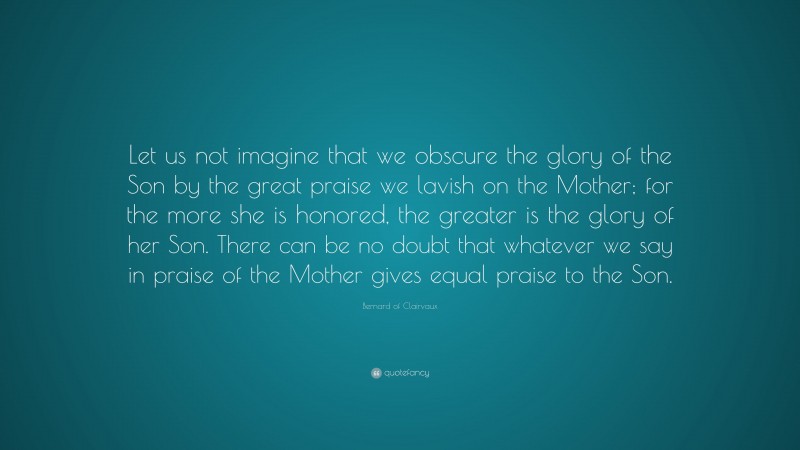 Bernard of Clairvaux Quote: “Let us not imagine that we obscure the glory of the Son by the great praise we lavish on the Mother; for the more she is honored, the greater is the glory of her Son. There can be no doubt that whatever we say in praise of the Mother gives equal praise to the Son.”