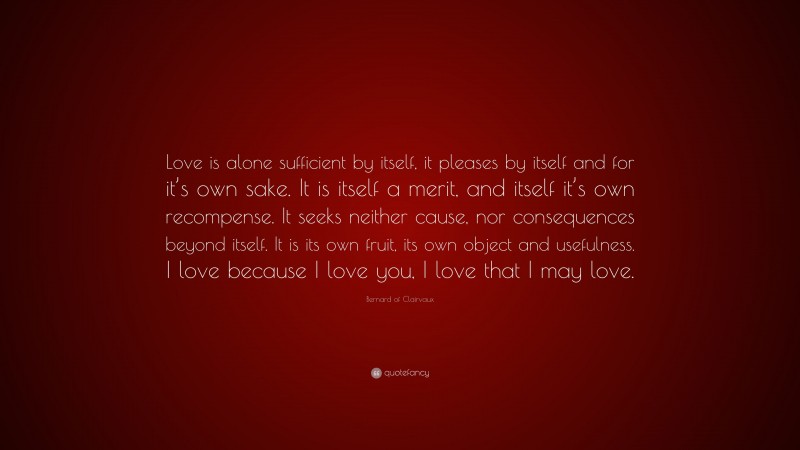 Bernard of Clairvaux Quote: “Love is alone sufficient by itself, it pleases by itself and for it’s own sake. It is itself a merit, and itself it’s own recompense. It seeks neither cause, nor consequences beyond itself. It is its own fruit, its own object and usefulness. I love because I love you, I love that I may love.”