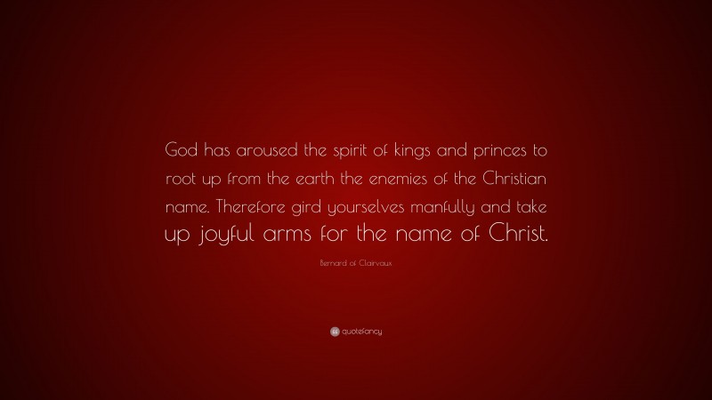 Bernard of Clairvaux Quote: “God has aroused the spirit of kings and princes to root up from the earth the enemies of the Christian name. Therefore gird yourselves manfully and take up joyful arms for the name of Christ.”
