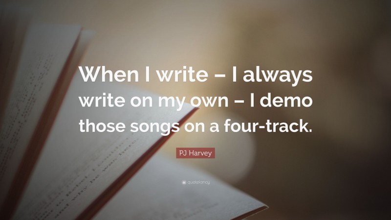 PJ Harvey Quote: “When I write – I always write on my own – I demo those songs on a four-track.”