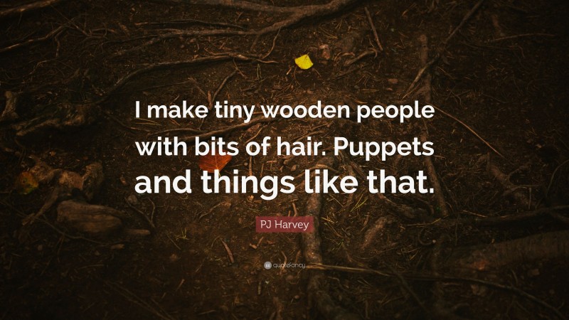PJ Harvey Quote: “I make tiny wooden people with bits of hair. Puppets and things like that.”