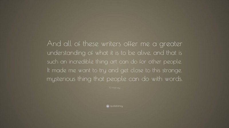 PJ Harvey Quote: “And all of these writers offer me a greater understanding of what it is to be alive, and that is such an incredible thing art can do for other people. It made me want to try and get close to this strange, mysterious thing that people can do with words.”