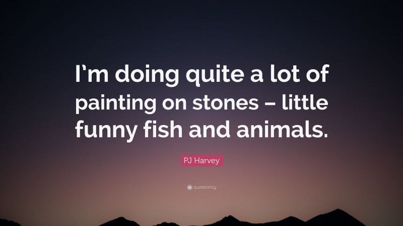 PJ Harvey Quote: “I’m doing quite a lot of painting on stones – little funny fish and animals.”