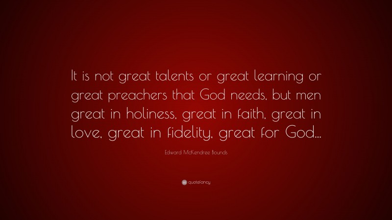Edward McKendree Bounds Quote: “It is not great talents or great learning or great preachers that God needs, but men great in holiness, great in faith, great in love, great in fidelity, great for God...”