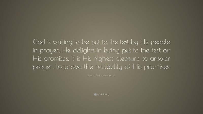Edward McKendree Bounds Quote: “God is waiting to be put to the test by His people in prayer. He delights in being put to the test on His promises. It is His highest pleasure to answer prayer, to prove the reliability of His promises.”