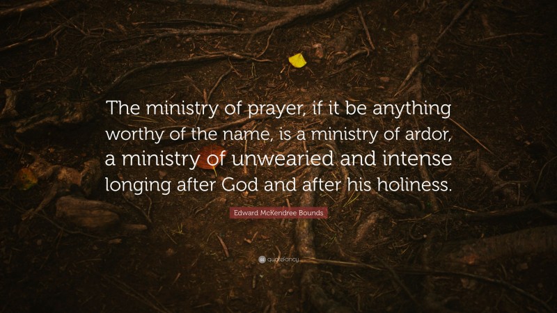 Edward McKendree Bounds Quote: “The ministry of prayer, if it be anything worthy of the name, is a ministry of ardor, a ministry of unwearied and intense longing after God and after his holiness.”