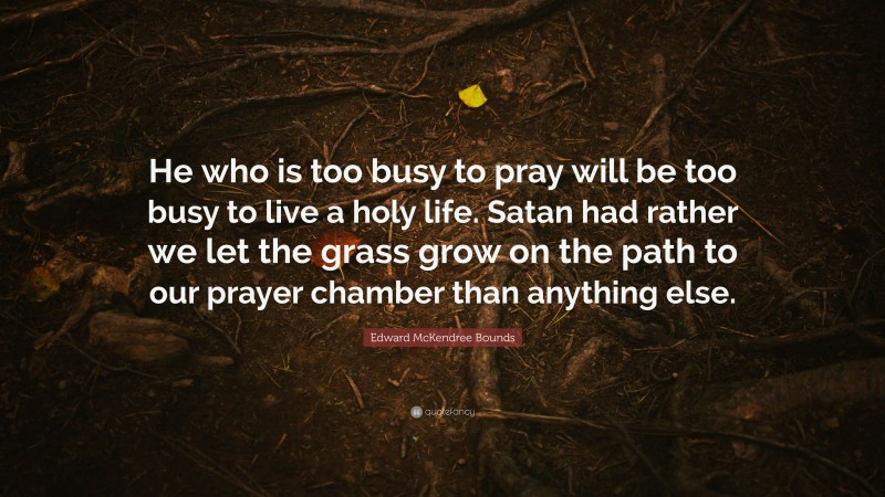 Edward McKendree Bounds Quote: “He who is too busy to pray will be too busy to live a holy life. Satan had rather we let the grass grow on the path to our prayer chamber than anything else.”