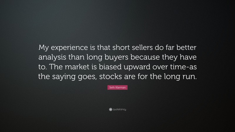 Seth Klarman Quote: “My experience is that short sellers do far better analysis than long buyers because they have to. The market is biased upward over time-as the saying goes, stocks are for the long run.”
