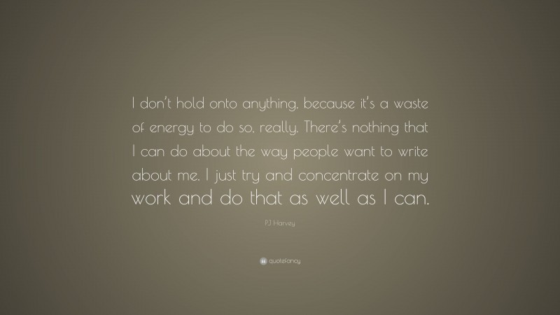 PJ Harvey Quote: “I don’t hold onto anything, because it’s a waste of energy to do so, really. There’s nothing that I can do about the way people want to write about me. I just try and concentrate on my work and do that as well as I can.”