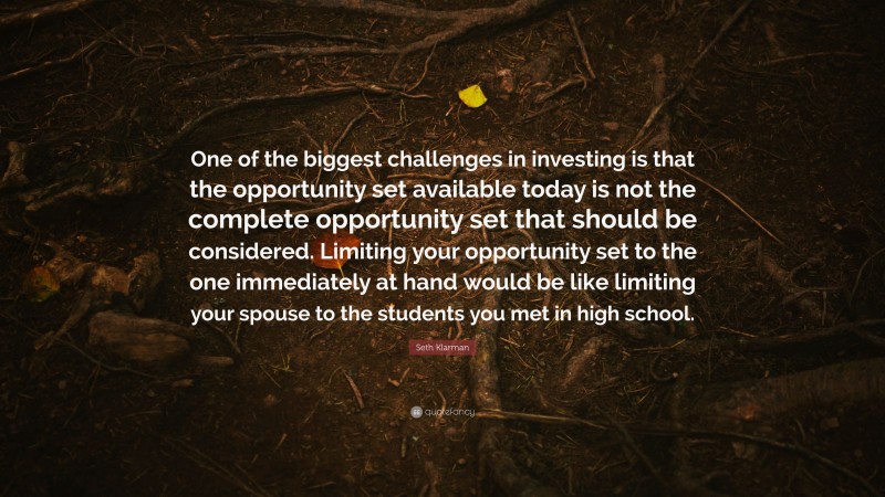 Seth Klarman Quote: “One of the biggest challenges in investing is that the opportunity set available today is not the complete opportunity set that should be considered. Limiting your opportunity set to the one immediately at hand would be like limiting your spouse to the students you met in high school.”
