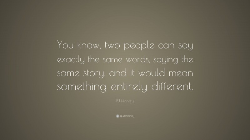PJ Harvey Quote: “You know, two people can say exactly the same words, saying the same story, and it would mean something entirely different.”