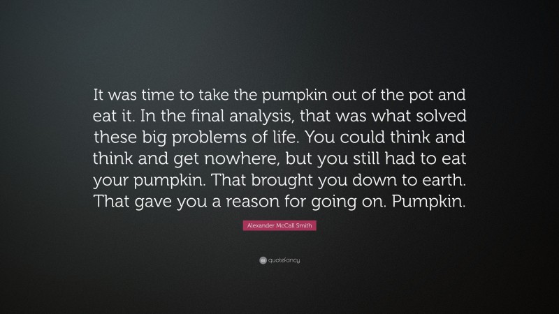 Alexander McCall Smith Quote: “It was time to take the pumpkin out of the pot and eat it. In the final analysis, that was what solved these big problems of life. You could think and think and get nowhere, but you still had to eat your pumpkin. That brought you down to earth. That gave you a reason for going on. Pumpkin.”