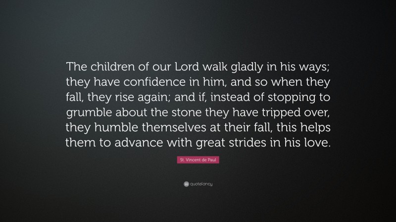 St. Vincent de Paul Quote: “The children of our Lord walk gladly in his ways; they have confidence in him, and so when they fall, they rise again; and if, instead of stopping to grumble about the stone they have tripped over, they humble themselves at their fall, this helps them to advance with great strides in his love.”