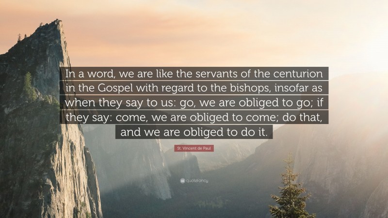 St. Vincent de Paul Quote: “In a word, we are like the servants of the centurion in the Gospel with regard to the bishops, insofar as when they say to us: go, we are obliged to go; if they say: come, we are obliged to come; do that, and we are obliged to do it.”