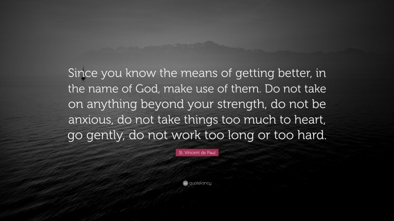 St. Vincent de Paul Quote: “Since you know the means of getting better, in the name of God, make use of them. Do not take on anything beyond your strength, do not be anxious, do not take things too much to heart, go gently, do not work too long or too hard.”
