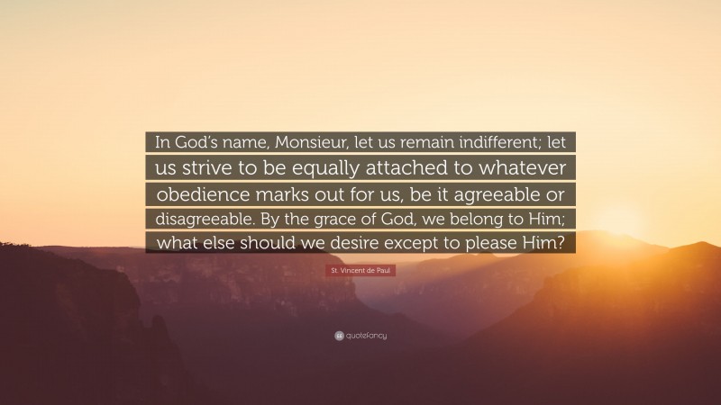 St. Vincent de Paul Quote: “In God’s name, Monsieur, let us remain indifferent; let us strive to be equally attached to whatever obedience marks out for us, be it agreeable or disagreeable. By the grace of God, we belong to Him; what else should we desire except to please Him?”