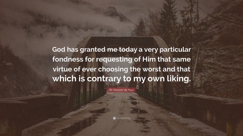 St. Vincent de Paul Quote: “God has granted me today a very particular fondness for requesting of Him that same virtue of ever choosing the worst and that which is contrary to my own liking.”
