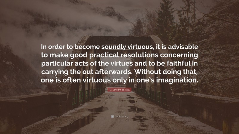 St. Vincent de Paul Quote: “In order to become soundly virtuous, it is advisable to make good practical resolutions concerning particular acts of the virtues and to be faithful in carrying the out afterwards. Without doing that, one is often virtuous only in one’s imagination.”