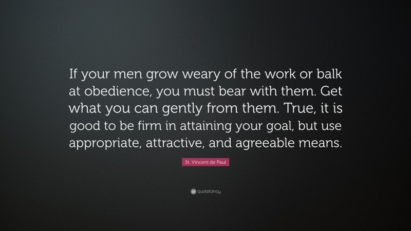 St. Vincent de Paul Quote: “If your men grow weary of the work or balk at obedience, you must bear with them. Get what you can gently from them. True, it is good to be firm in attaining your goal, but use appropriate, attractive, and agreeable means.”