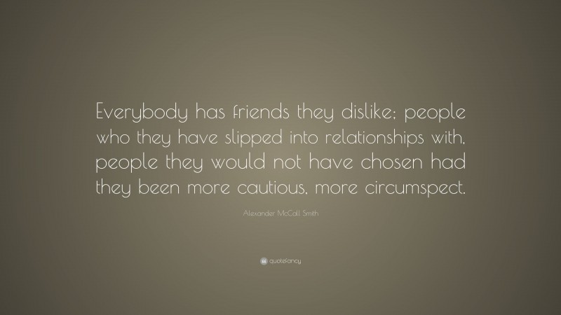 Alexander McCall Smith Quote: “Everybody has friends they dislike; people who they have slipped into relationships with, people they would not have chosen had they been more cautious, more circumspect.”