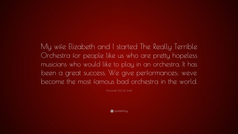 Alexander McCall Smith Quote: “My wife Elizabeth and I started The Really Terrible Orchestra for people like us who are pretty hopeless musicians who would like to play in an orchestra. It has been a great success. We give performances; weve become the most famous bad orchestra in the world.”